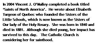 Text Box: In 2004 Vincent J. O�Malley completed a book titled �Saints of North America�.&nbsp; He wrote about Elisabeth Turgeon of Quebec who founded the Sisters of the Little Schools, which is now known as the Sisters of Our lady of the Holy Rosary.&nbsp; She was born in 1840 and died in 1881.&nbsp; Although she died young, her impact has survived to this day.&nbsp;&nbsp; The Catholic Church is considering her for sainthood.
&nbsp;
