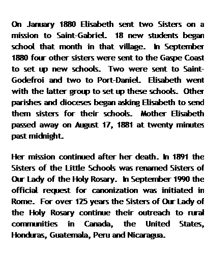 Text Box: On January 1880 Elisabeth sent two Sisters on a mission to Saint-Gabriel.&nbsp; 18 new students began school that month in that village.&nbsp; In September 1880 four other sisters were sent to the Gaspe Coast to set up new schools.&nbsp; Two were sent to Saint-Godefroi and two to Port-Daniel.&nbsp; Elisabeth went with the latter group to set up these schools.&nbsp; Other parishes and dioceses began asking Elisabeth to send them sisters for their schools.&nbsp; Mother Elisabeth passed away on August 17, 1881 at twenty minutes past midnight.&nbsp;
Her mission continued after her death. In 1891 the Sisters of the Little Schools was renamed Sisters of Our Lady of the Holy Rosary.&nbsp; In September 1990 the official request for canonization was initiated in Rome.&nbsp; For over 125 years the Sisters of Our Lady of the Holy Rosary continue their outreach to rural communities in Canada, the United States, Honduras, Guatemala, Peru and Nicaragua.

